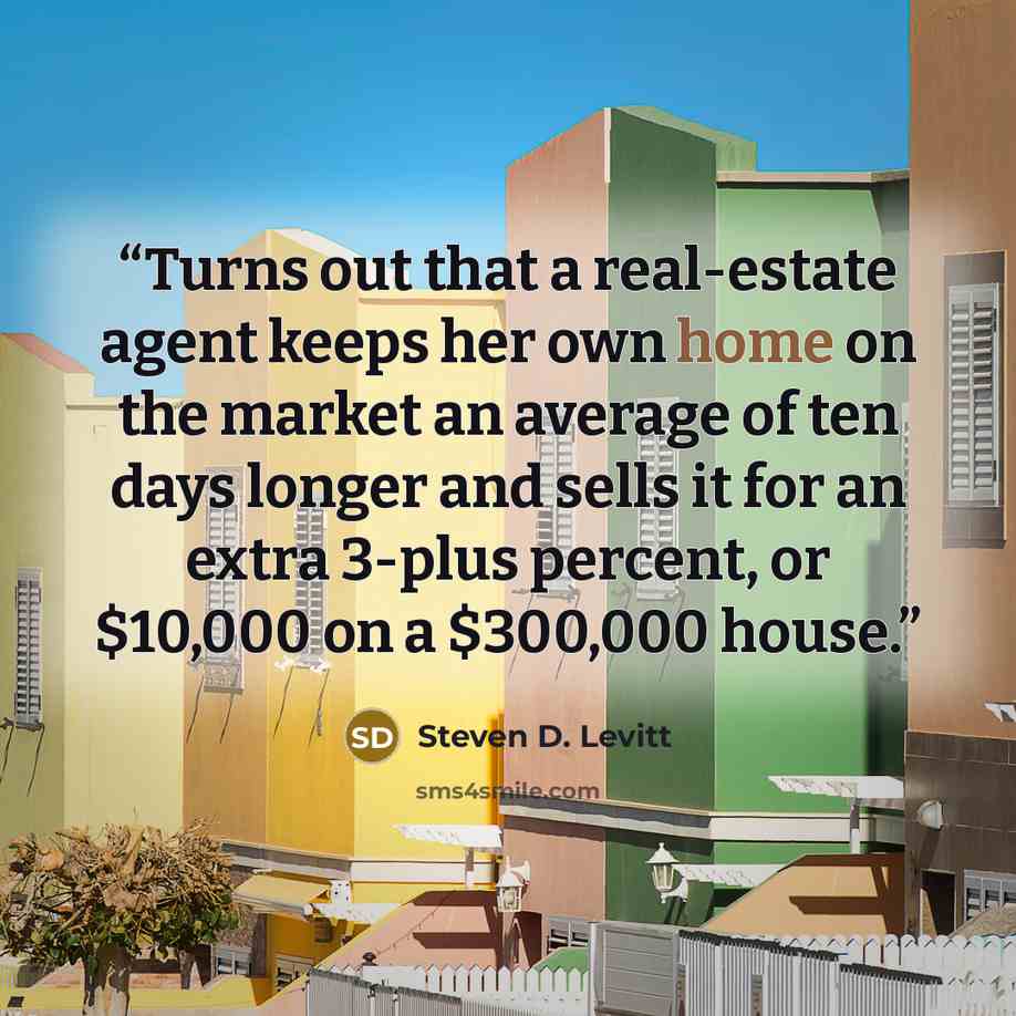 “Turns out that a real-estate agent keeps her own home on the market an average of ten days longer and sells it for an extra 3-plus percent, or $10,000 on a $300,000 house.” quote by Steven D. Levitt
