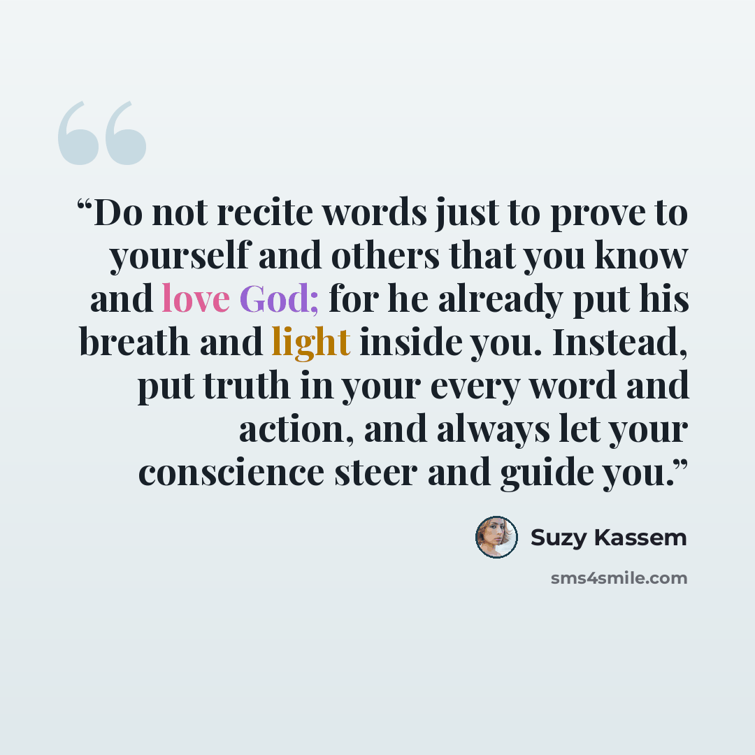 “Do not recite words just to prove to yourself and others that you know and love God; for he already put his breath and light inside you. Instead, put truth in your every word and action, and always let your conscience steer and guide you.” quote by Suzy Kassem