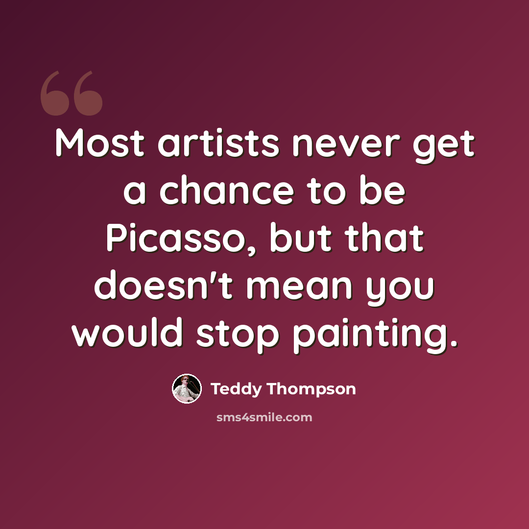 “Most artists never get a chance to be Picasso, but that doesn't mean you would stop painting.” quote by Teddy Thompson