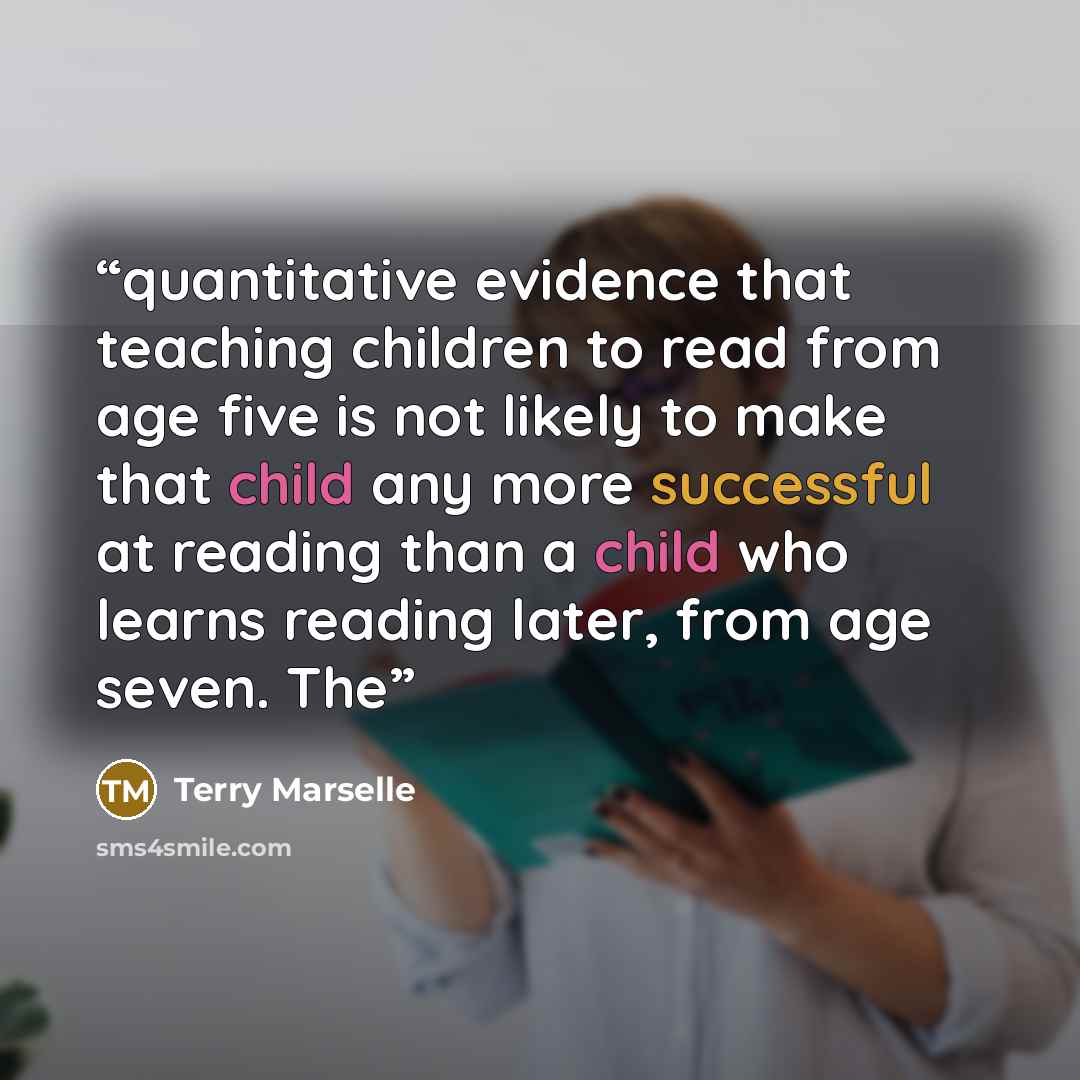 “quantitative evidence that teaching children to read from age five is not likely to make that child any more successful at reading than a child who learns reading later, from age seven. The” quote by Terry Marselle