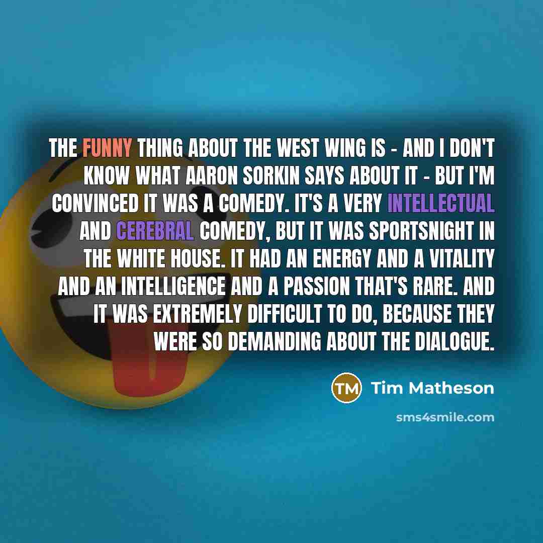 “The funny thing about The West Wing is - and I don't know what Aaron Sorkin says about it - but I'm convinced it was a comedy. It's a very intellectual and cerebral comedy, but it was SportsNight in the White House. It had an energy and a vitality and an intelligence and a passion that's rare. And…” quote by Tim Matheson
