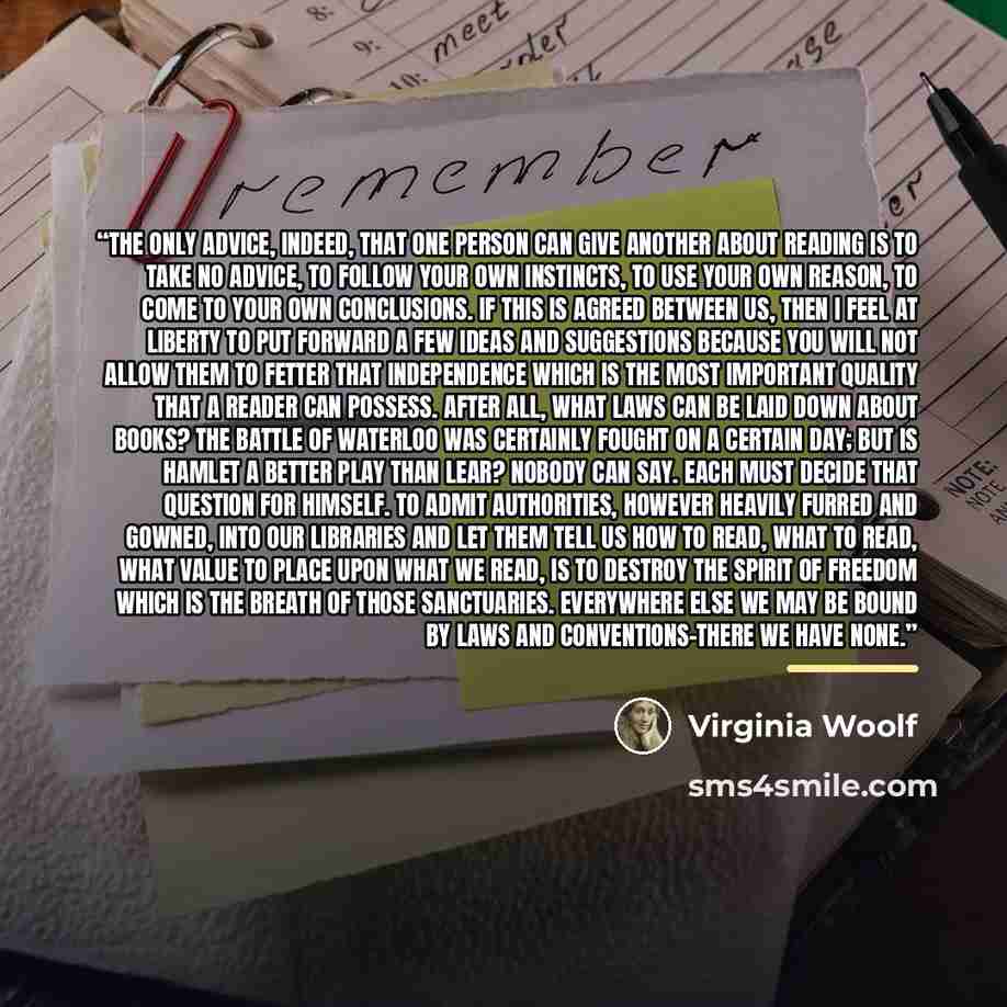 “The only advice, indeed, that one person can give another about reading is to take no advice, to follow your own instincts, to use your own reason, to come to your own conclusions. If this is agreed between us, then I feel at liberty to put forward a few ideas and suggestions because you will not…” quote by Virginia Woolf