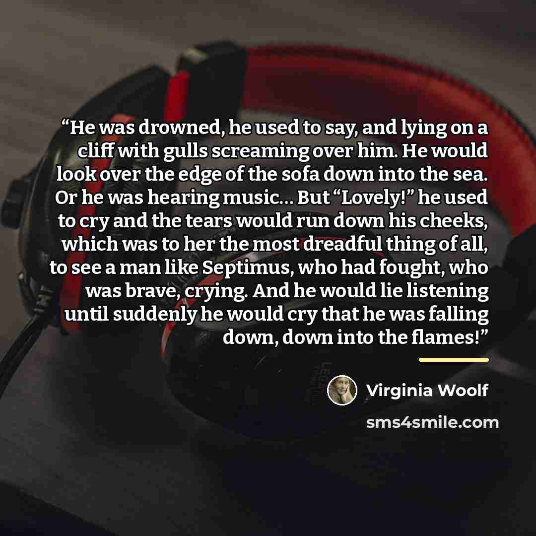 “He was drowned, he used to say, and lying on a cliff with gulls screaming over him. He would look over the edge of the sofa down into the sea. Or he was hearing music… But “Lovely!” he used to cry and the tears would run down his cheeks, which was to her the most dreadful thing of all, to see a…” quote by Virginia Woolf