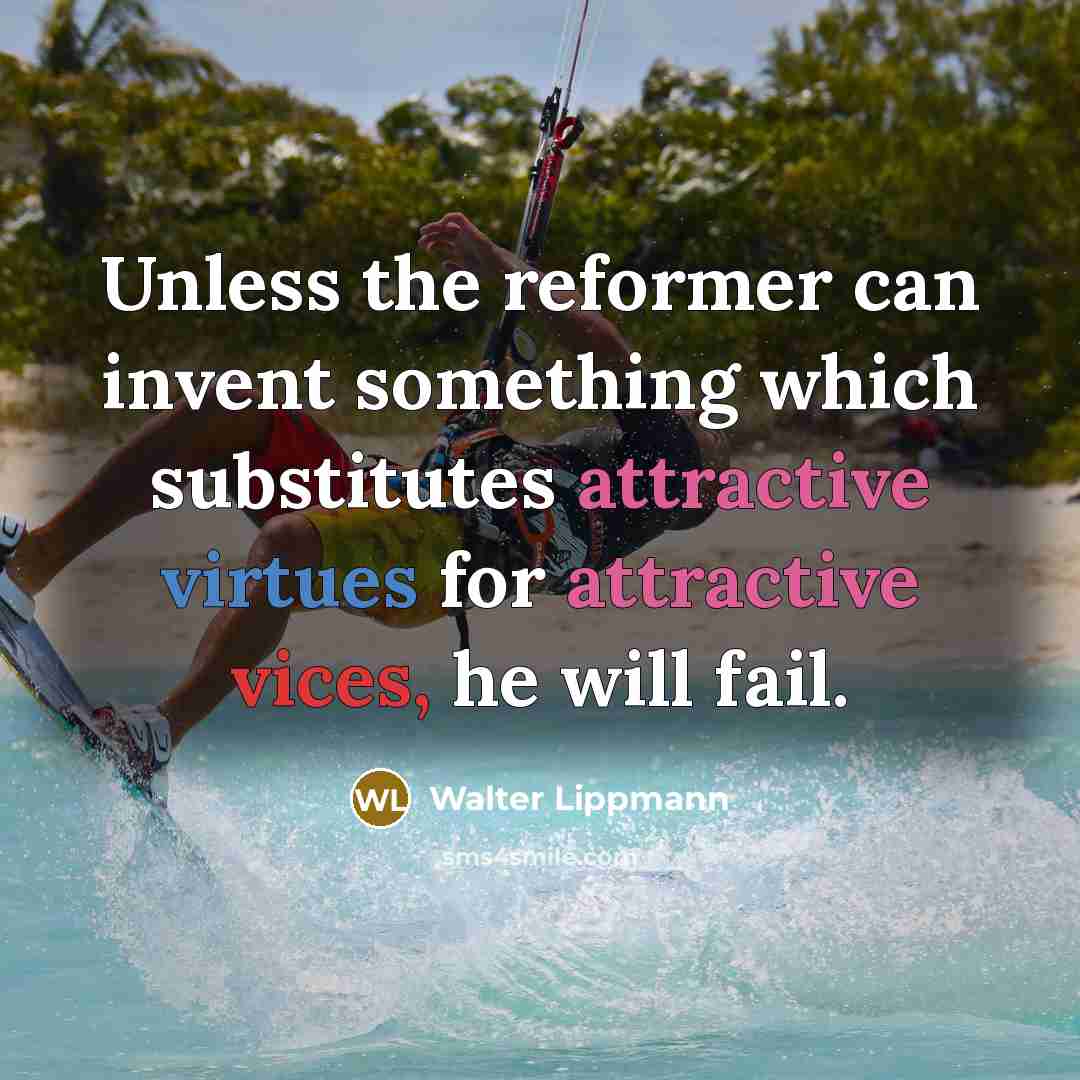 “Unless the reformer can invent something which substitutes attractive virtues for attractive vices, he will fail.” quote by Walter Lippmann