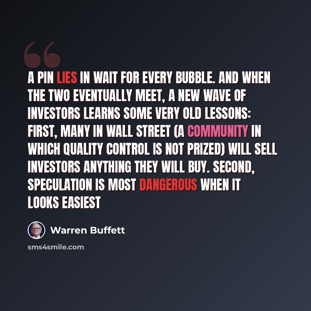 “A pin lies in wait for every bubble. And when the two eventually meet, a new wave of investors learns some very old lessons: First, many in Wall Street (a community in which quality control is not prized) will sell investors anything they will buy. Second, speculation is most dangerous when it…” quote by Warren Buffett