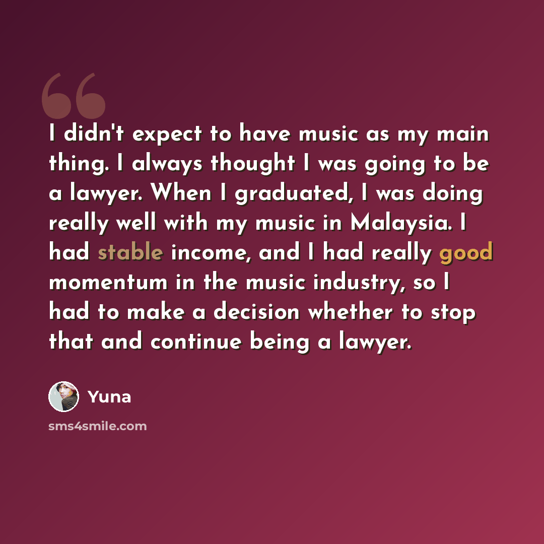 “I didn't expect to have music as my main thing. I always thought I was going to be a lawyer. When I graduated, I was doing really well with my music in Malaysia. I had stable income, and I had really good momentum in the music industry, so I had to make a decision whether to stop that and continue…” quote by Yuna