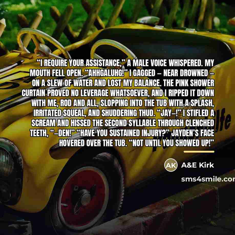 “I require your assistance,” a male voice whispered. My mouth fell open. “Ahhgaluhg!” I gagged — near drowned — on a slew of water and lost my balance. The pink shower curtain proved no leverage whatsoever, and I ripped it down with me, rod and all, slopping into the tub with a splash, irritated…” quote by A&E Kirk