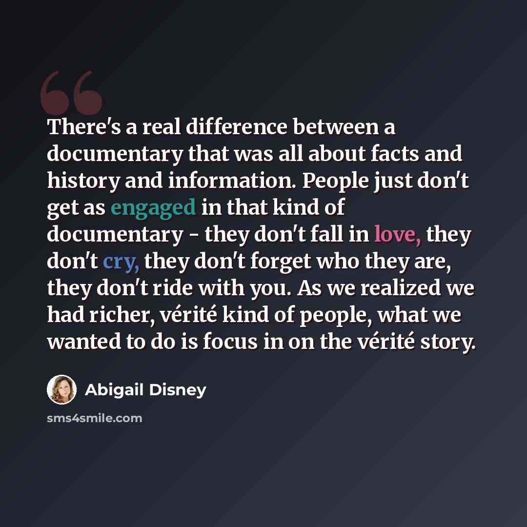 “There's a real difference between a documentary that was all about facts and history and information. People just don't get as engaged in that kind of documentary - they don't fall in love, they don't cry, they don't forget who they are, they don't ride with you. As we realized we had richer…” quote by Abigail Disney