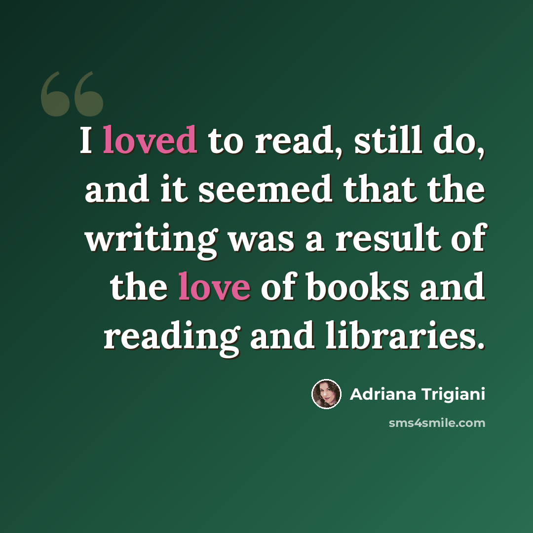 “I loved to read, still do, and it seemed that the writing was a result of the love of books and reading and libraries.” quote by Adriana Trigiani