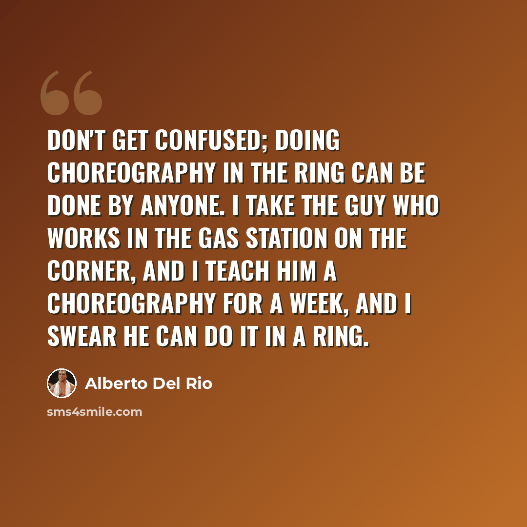 “Don't get confused; doing choreography in the ring can be done by anyone. I take the guy who works in the gas station on the corner, and I teach him a choreography for a week, and I swear he can do it in a ring.” quote by Alberto Del Rio