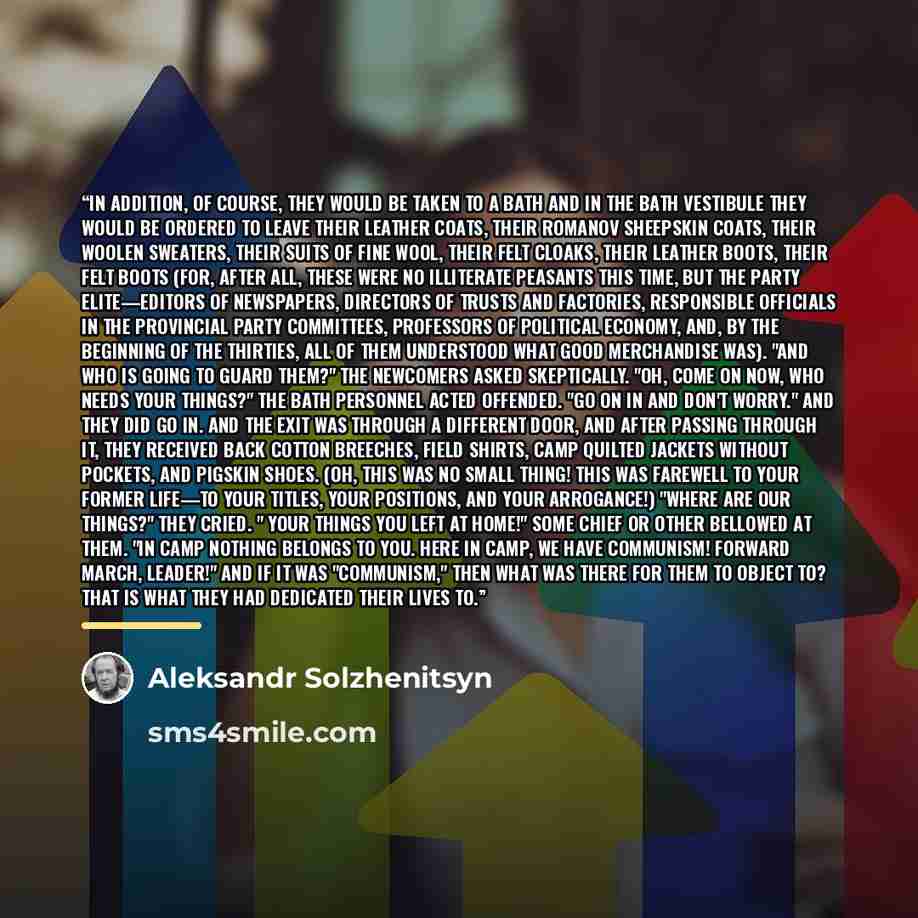 “In addition, of course, they would be taken to a bath and in the bath vestibule they would be ordered to leave their leather coats, their Romanov sheepskin coats, their woolen sweaters, their suits of fine wool, their felt cloaks, their leather boots, their felt boots (for, after all, these were…” quote by Aleksandr Solzhenitsyn