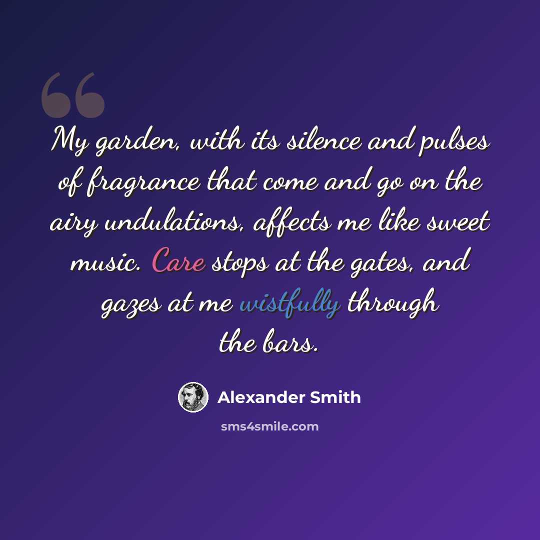 “My garden, with its silence and pulses of fragrance that come and go on the airy undulations, affects me like sweet music. Care stops at the gates, and gazes at me wistfully through the bars.” quote by Alexander Smith