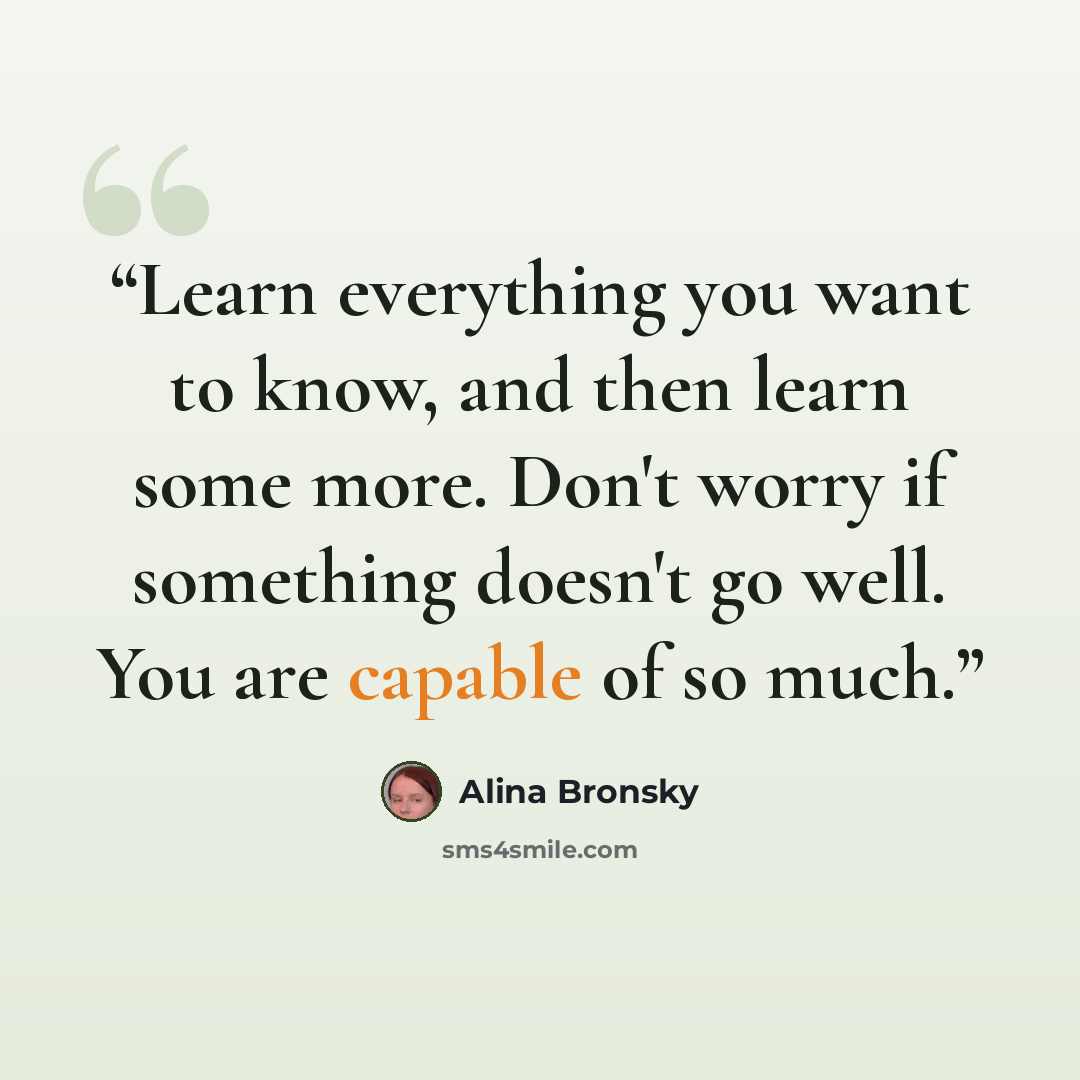 “Learn everything you want to know, and then learn some more. Don't worry if something doesn't go well. You are capable of so much.” quote by Alina Bronsky