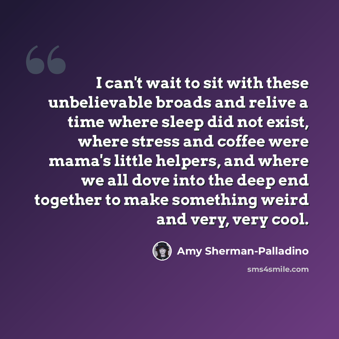 “I can't wait to sit with these unbelievable broads and relive a time where sleep did not exist, where stress and coffee were mama's little helpers, and where we all dove into the deep end together to make something weird and very, very cool.” quote by Amy Sherman-Palladino