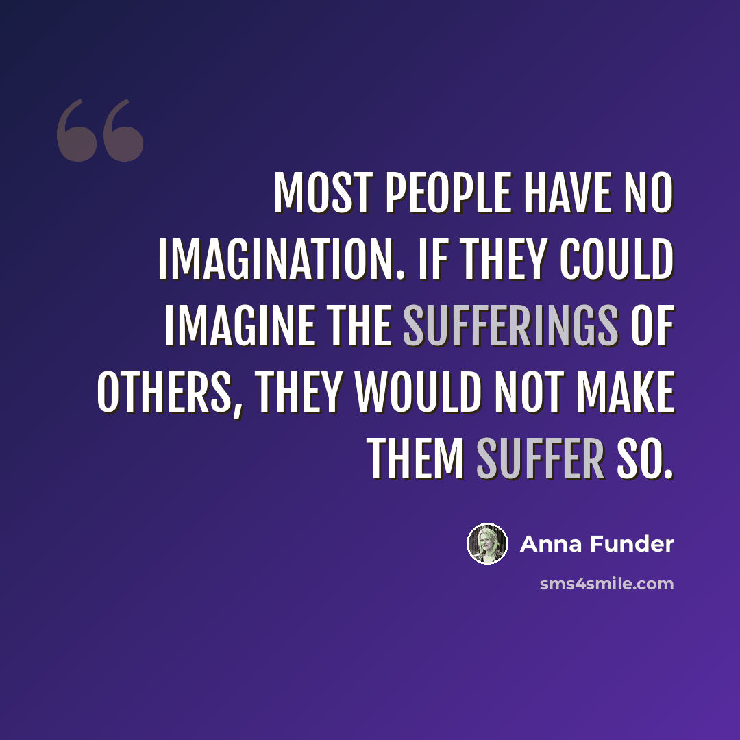 “Most people have no imagination. If they could imagine the sufferings of others, they would not make them suffer so.” quote by Anna Funder