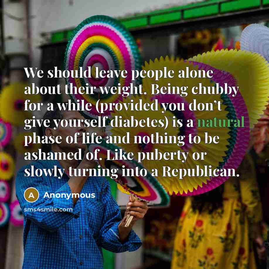 “We should leave people alone about their weight. Being chubby for a while (provided you don’t give yourself diabetes) is a natural phase of life and nothing to be ashamed of. Like puberty or slowly turning into a Republican.” quote by Anonymous