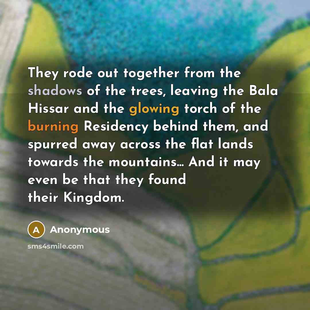 “They rode out together from the shadows of the trees, leaving the Bala Hissar and the glowing torch of the burning Residency behind them, and spurred away across the flat lands towards the mountains... And it may even be that they found their Kingdom.” quote by Anonymous