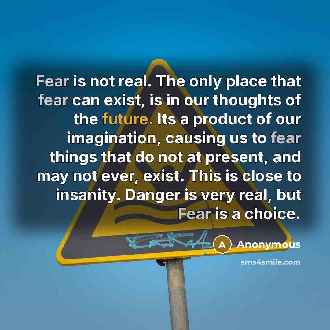 “Fear is not real. The only place that fear can exist, is in our thoughts of the future. Its a product of our imagination, causing us to fear things that do not at present, and may not ever, exist. This is close to insanity. Danger is very real, but Fear is a choice.” quote by Anonymous