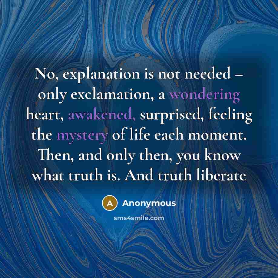 “No, explanation is not needed – only exclamation, a wondering heart, awakened, surprised, feeling the mystery of life each moment. Then, and only then, you know what truth is. And truth liberate” quote by Anonymous