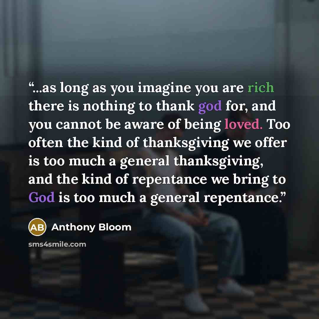“...as long as you imagine you are rich there is nothing to thank god for, and you cannot be aware of being loved. Too often the kind of thanksgiving we offer is too much a general thanksgiving, and the kind of repentance we bring to God is too much a general repentance.” quote by Anthony Bloom