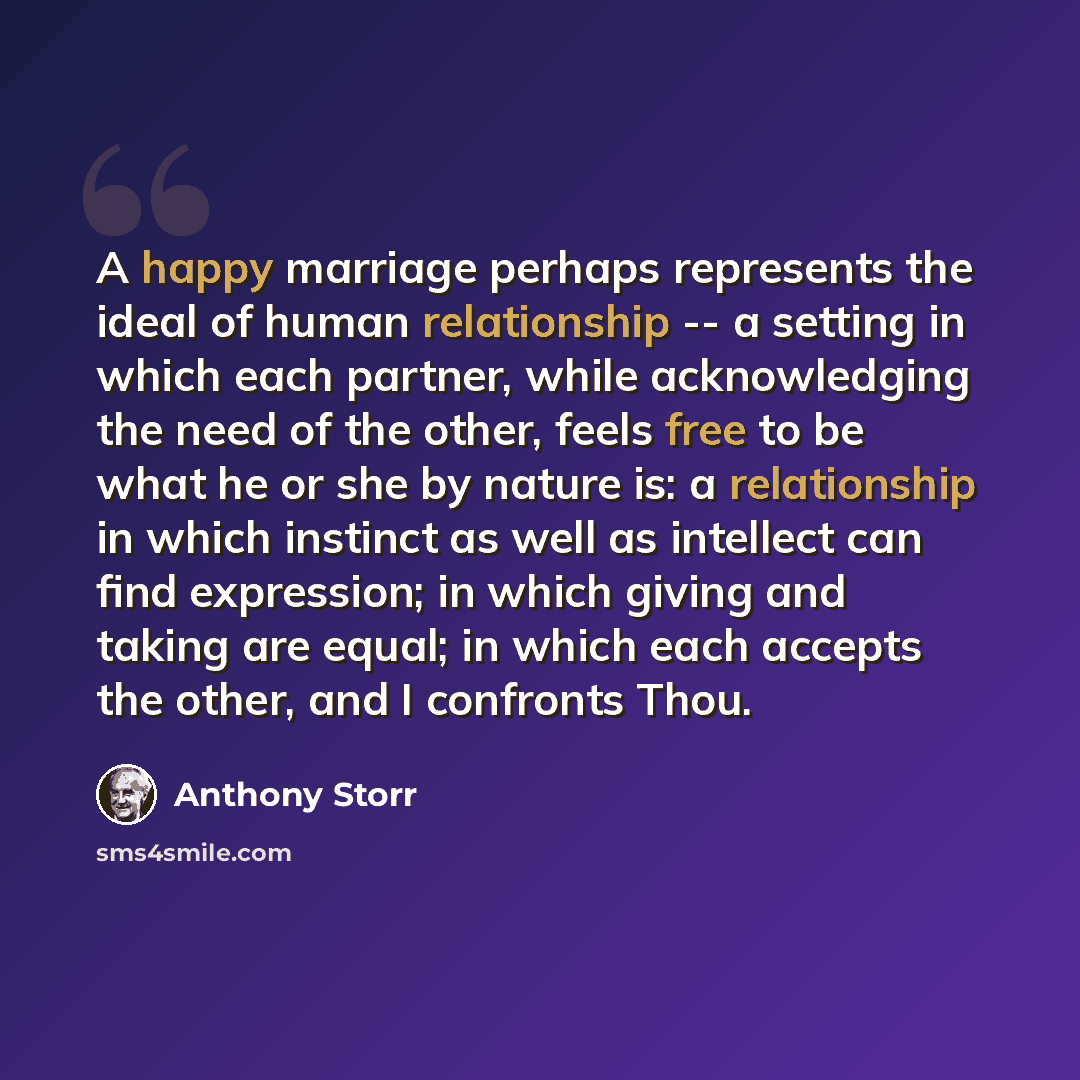 “A happy marriage perhaps represents the ideal of human relationship -- a setting in which each partner, while acknowledging the need of the other, feels free to be what he or she by nature is: a relationship in which instinct as well as intellect can find expression; in which giving and taking are…” quote by Anthony Storr