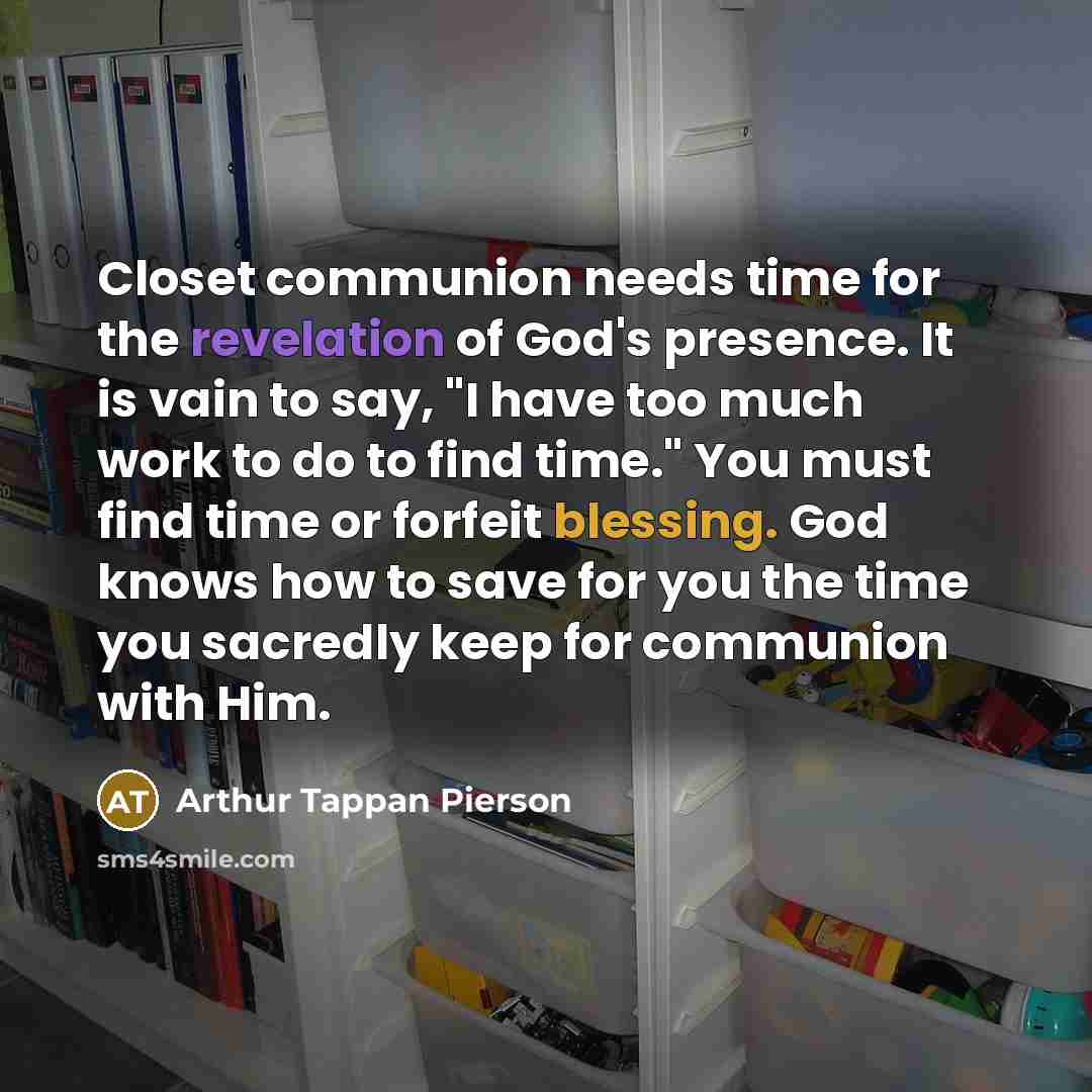 “Closet communion needs time for the revelation of God's presence. It is vain to say, "I have too much work to do to find time." You must find time or forfeit blessing. God knows how to save for you the time you sacredly keep for communion with Him.” quote by Arthur Tappan Pierson