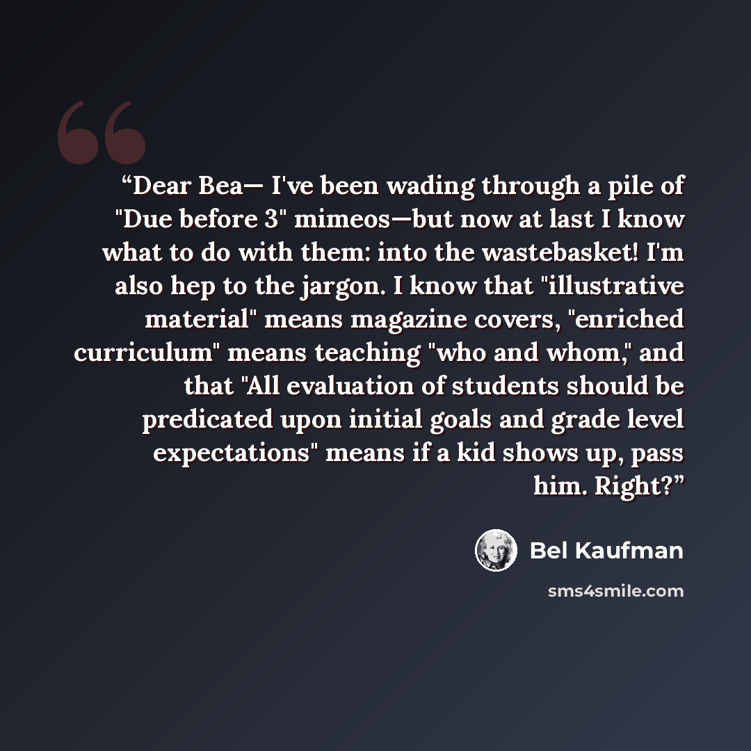 “Dear Bea— I've been wading through a pile of "Due before 3" mimeos—but now at last I know what to do with them: into the wastebasket! I'm also hep to the jargon. I know that "illustrative material" means magazine covers, "enriched curriculum" means teaching "who and whom," and that "All evaluation…” quote by Bel Kaufman