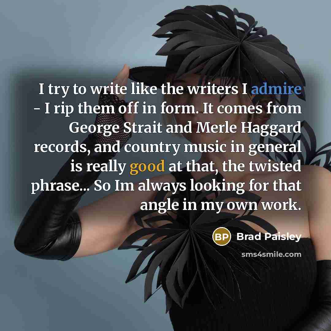 “I try to write like the writers I admire - I rip them off in form. It comes from George Strait and Merle Haggard records, and country music in general is really good at that, the twisted phrase... So Im always looking for that angle in my own work.” quote by Brad Paisley