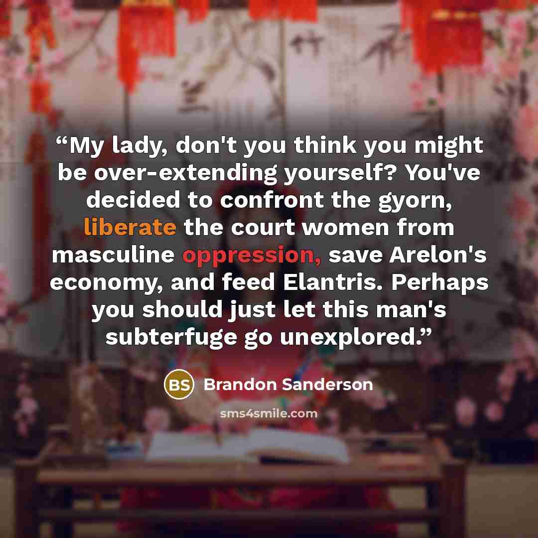 “My lady, don't you think you might be over-extending yourself? You've decided to confront the gyorn, liberate the court women from masculine oppression, save Arelon's economy, and feed Elantris. Perhaps you should just let this man's subterfuge go unexplored.” quote by Brandon Sanderson