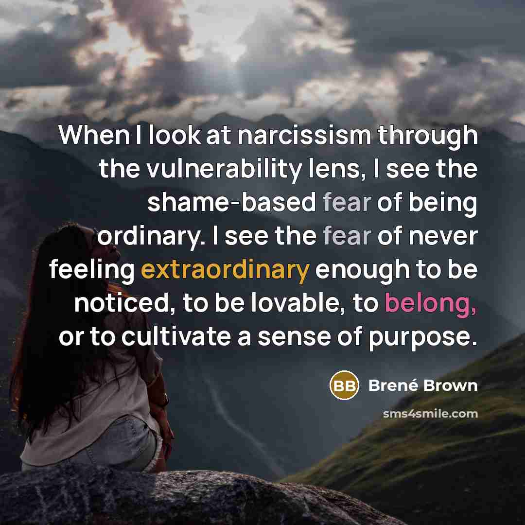 “When I look at narcissism through the vulnerability lens, I see the shame-based fear of being ordinary. I see the fear of never feeling extraordinary enough to be noticed, to be lovable, to belong, or to cultivate a sense of purpose.” quote by Brené Brown
