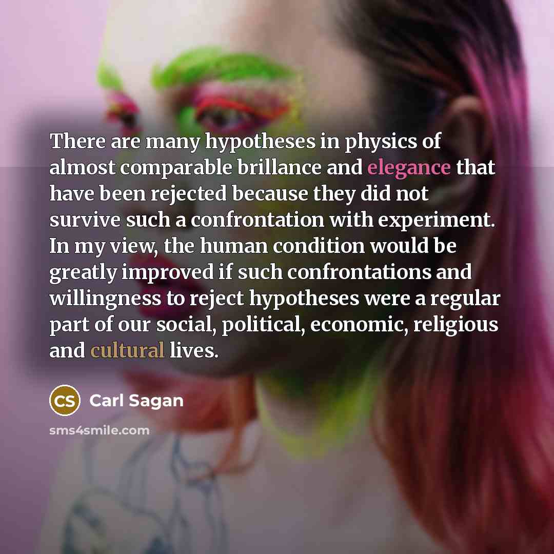 “There are many hypotheses in physics of almost comparable brillance and elegance that have been rejected because they did not survive such a confrontation with experiment. In my view, the human condition would be greatly improved if such confrontations and willingness to reject hypotheses were a…” quote by Carl Sagan
