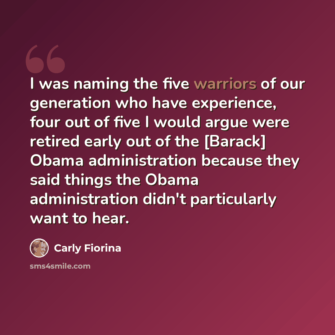 “I was naming the five warriors of our generation who have experience, four out of five I would argue were retired early out of the [Barack] Obama administration because they said things the Obama administration didn't particularly want to hear.” quote by Carly Fiorina