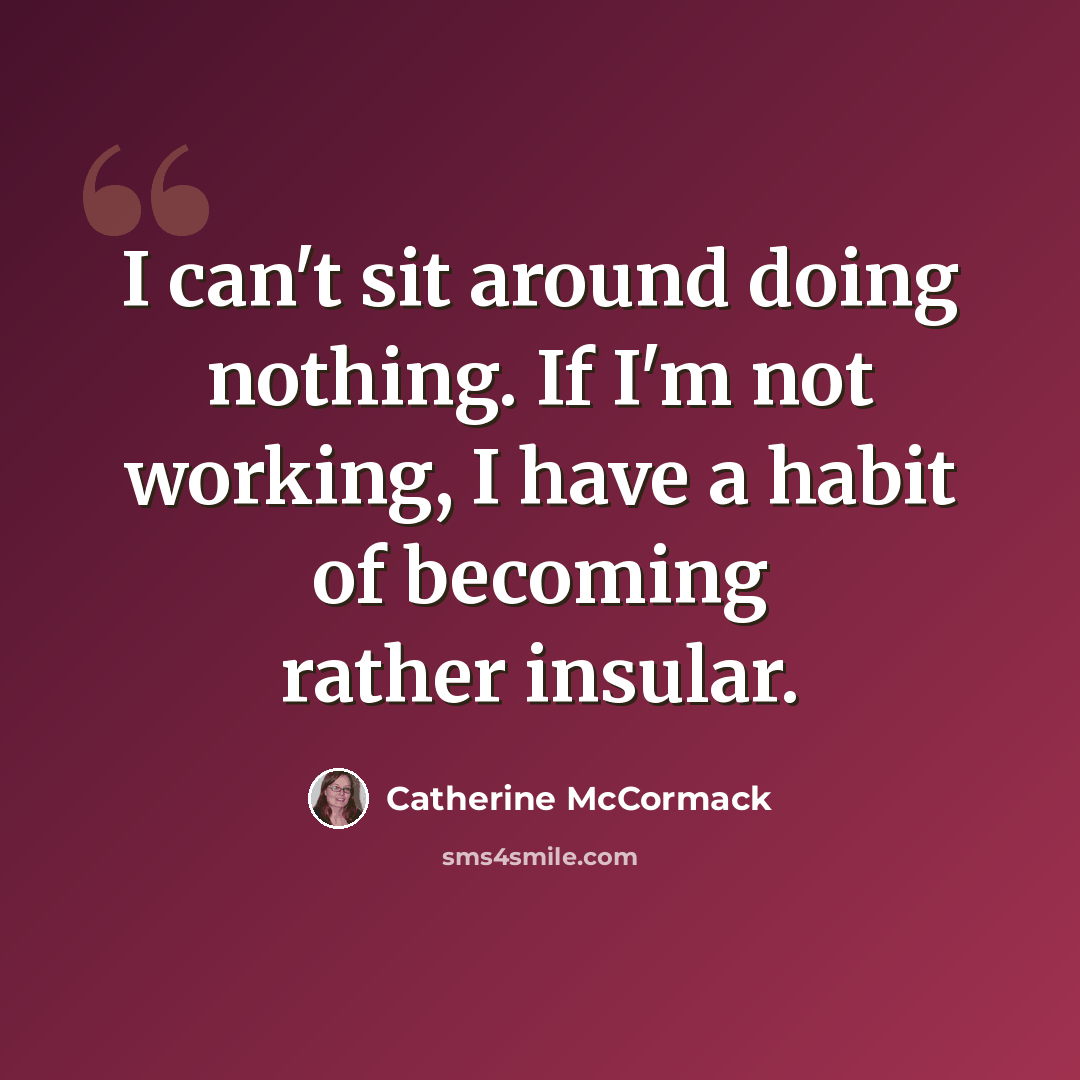 “I can't sit around doing nothing. If I'm not working, I have a habit of becoming rather insular.” quote by Catherine McCormack