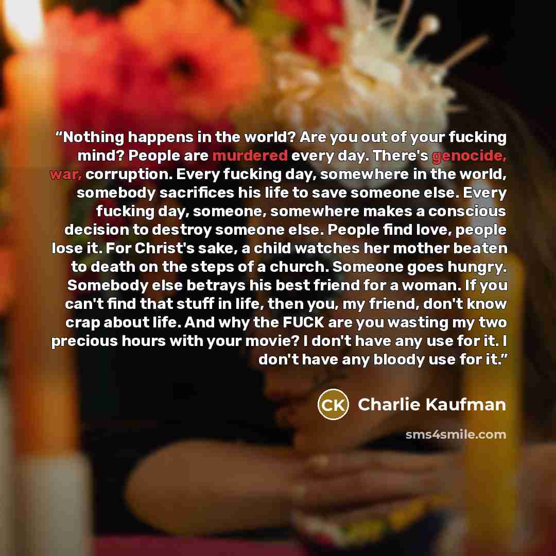 “Nothing happens in the world? Are you out of your fucking mind? People are murdered every day. There's genocide, war, corruption. Every fucking day, somewhere in the world, somebody sacrifices his life to save someone else. Every fucking day, someone, somewhere makes a conscious decision to…” quote by Charlie Kaufman