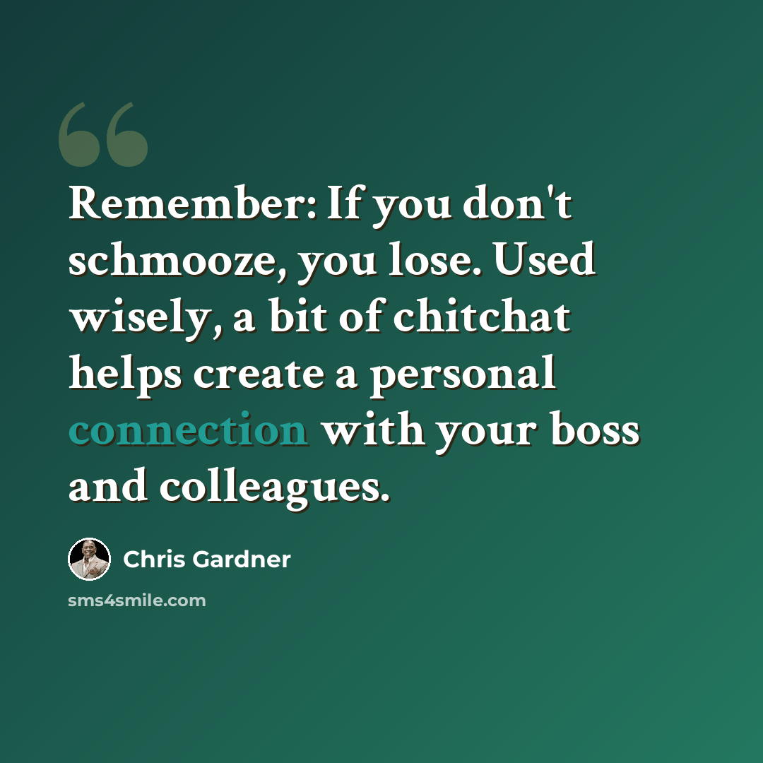 “Remember: If you don't schmooze, you lose. Used wisely, a bit of chitchat helps create a personal connection with your boss and colleagues.” quote by Chris Gardner