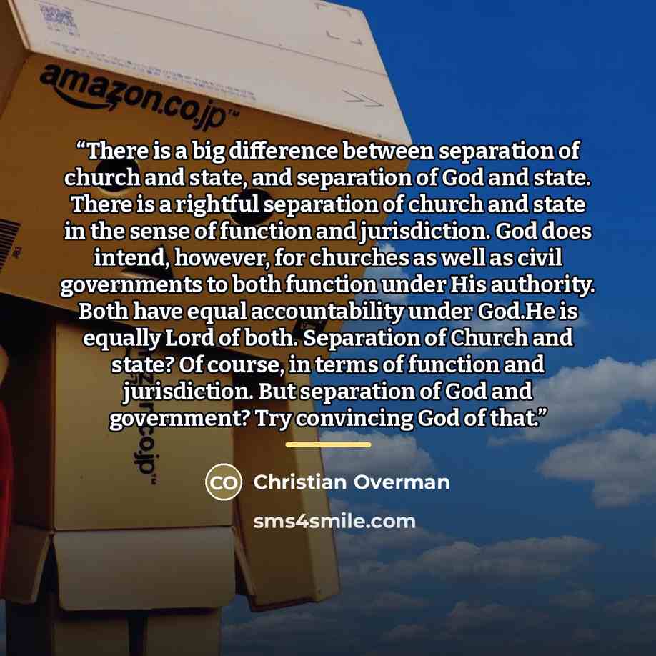 “There is a big difference between separation of church and state, and separation of God and state. There is a rightful separation of church and state in the sense of function and jurisdiction. God does intend, however, for churches as well as civil governments to both function under His authority…” quote by Christian Overman