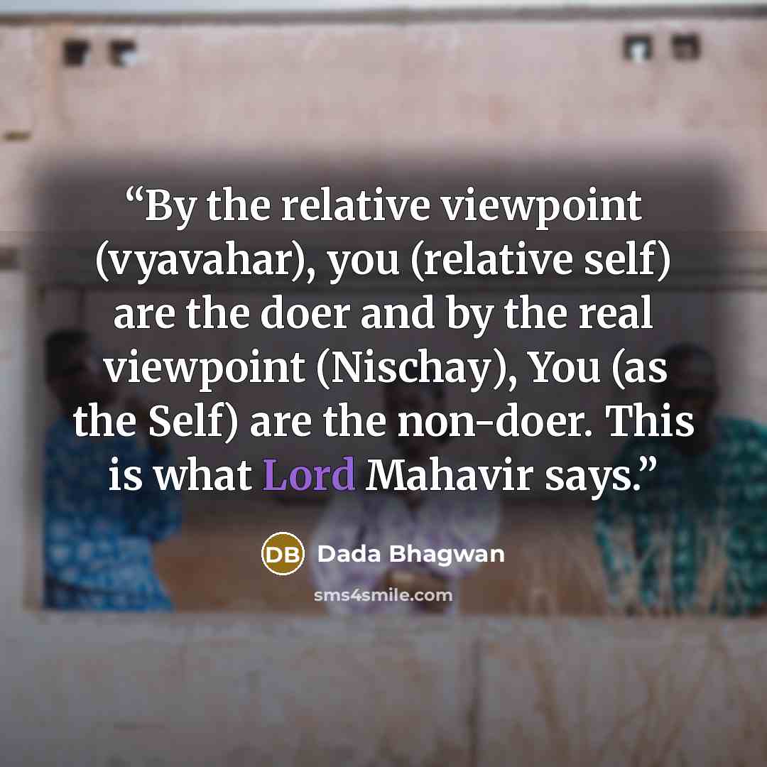 “By the relative viewpoint (vyavahar), you (relative self) are the doer and by the real viewpoint (Nischay), You (as the Self) are the non-doer. This is what Lord Mahavir says.” quote by Dada Bhagwan