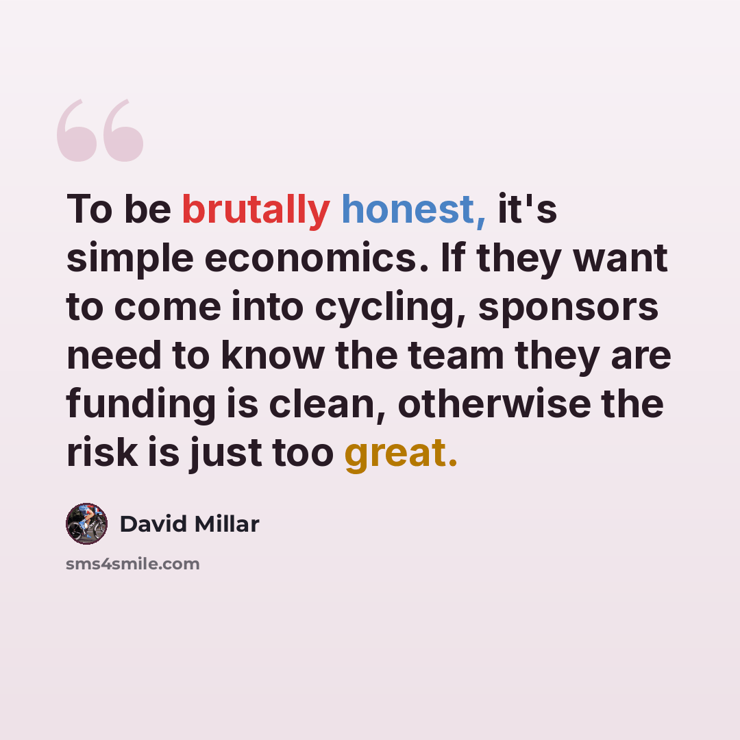 “To be brutally honest, it's simple economics. If they want to come into cycling, sponsors need to know the team they are funding is clean, otherwise the risk is just too great.” quote by David Millar