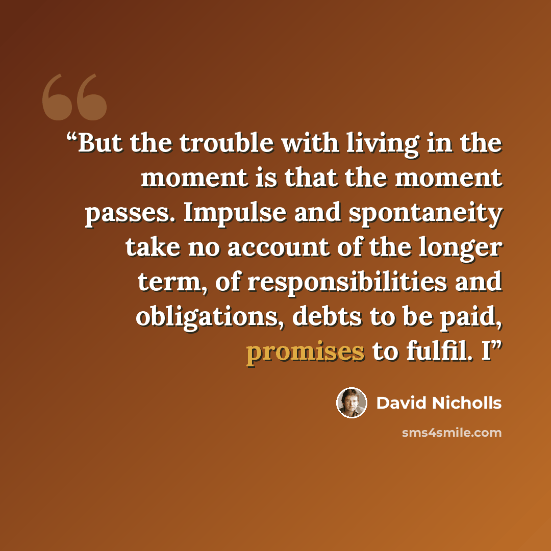 “But the trouble with living in the moment is that the moment passes. Impulse and spontaneity take no account of the longer term, of responsibilities and obligations, debts to be paid, promises to fulfil. I” quote by David Nicholls