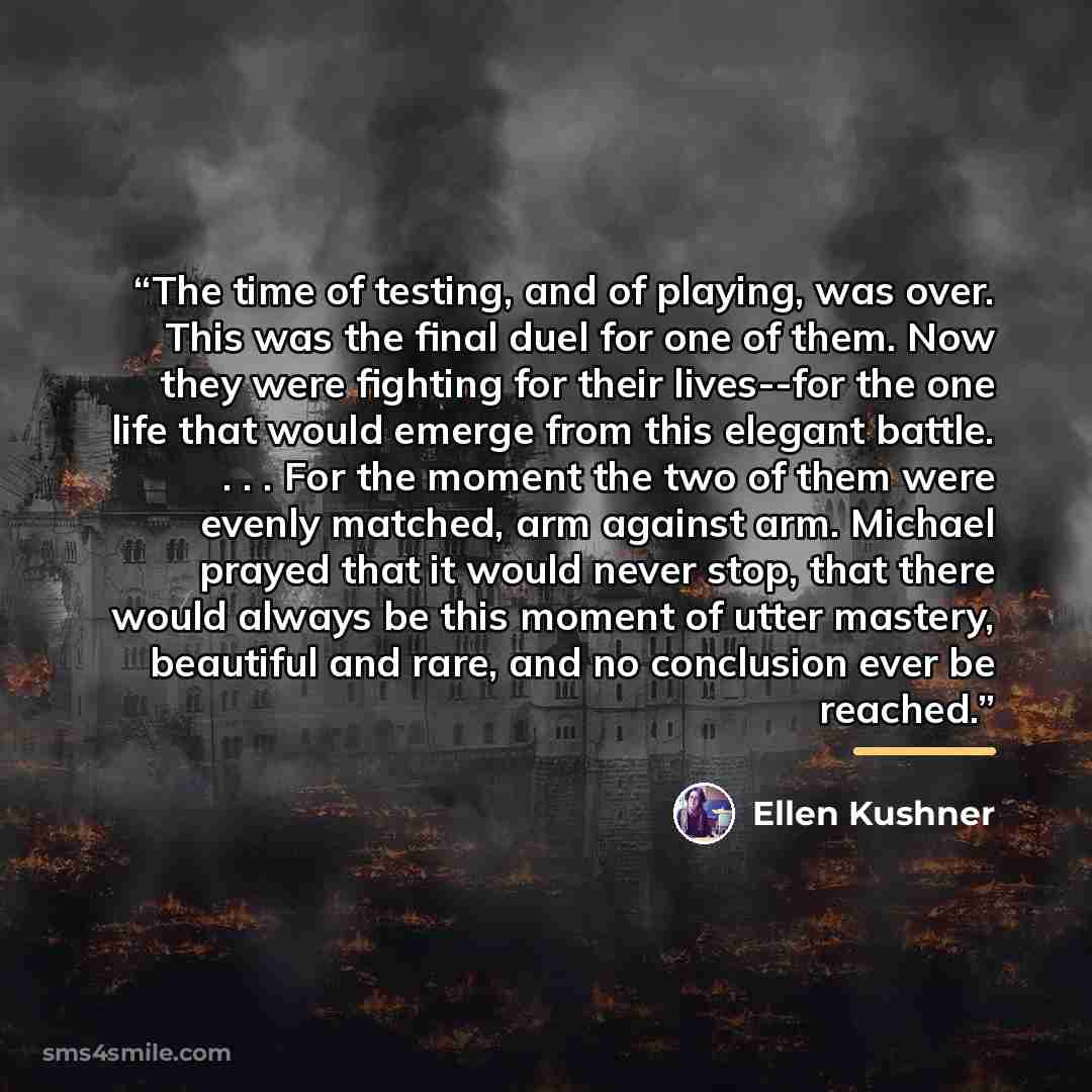 “The time of testing, and of playing, was over. This was the final duel for one of them. Now they were fighting for their lives--for the one life that would emerge from this elegant battle. . . . For the moment the two of them were evenly matched, arm against arm. Michael prayed that it would never…” quote by Ellen Kushner