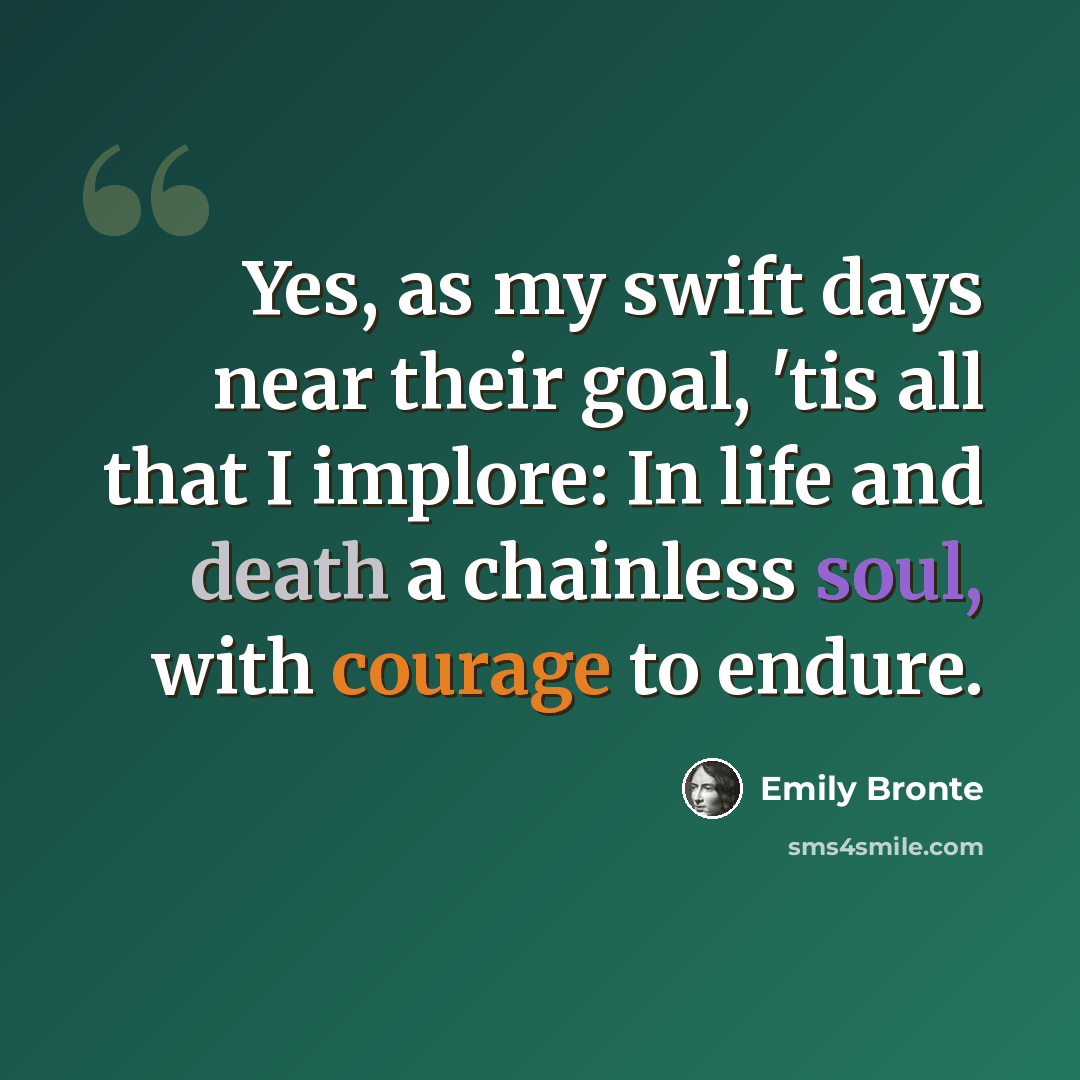 “Yes, as my swift days near their goal, 'tis all that I implore: In life and death a chainless soul, with courage to endure.” quote by Emily Bronte