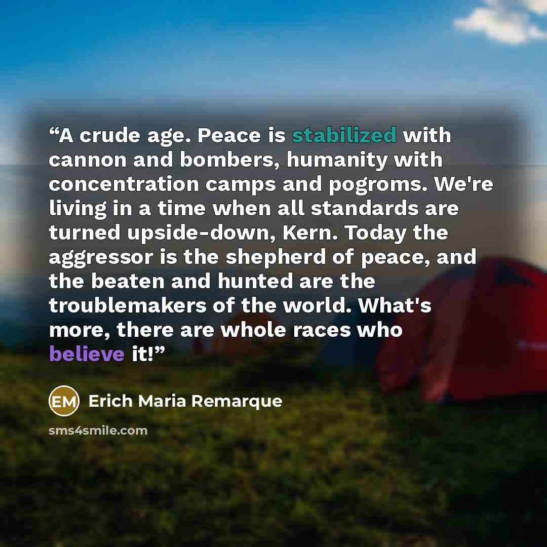 “A crude age. Peace is stabilized with cannon and bombers, humanity with concentration camps and pogroms. We're living in a time when all standards are turned upside-down, Kern. Today the aggressor is the shepherd of peace, and the beaten and hunted are the troublemakers of the world. What's more…” quote by Erich Maria Remarque