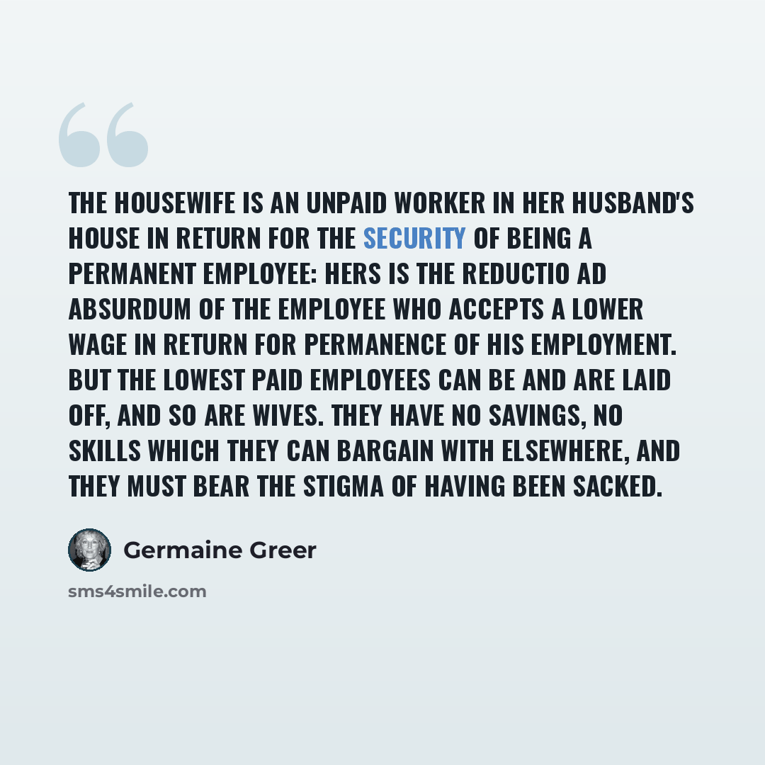 “The housewife is an unpaid worker in her husband's house in return for the security of being a permanent employee: hers is the reductio ad absurdum of the employee who accepts a lower wage in return for permanence of his employment. But the lowest paid employees can be and are laid off, and so are…” quote by Germaine Greer