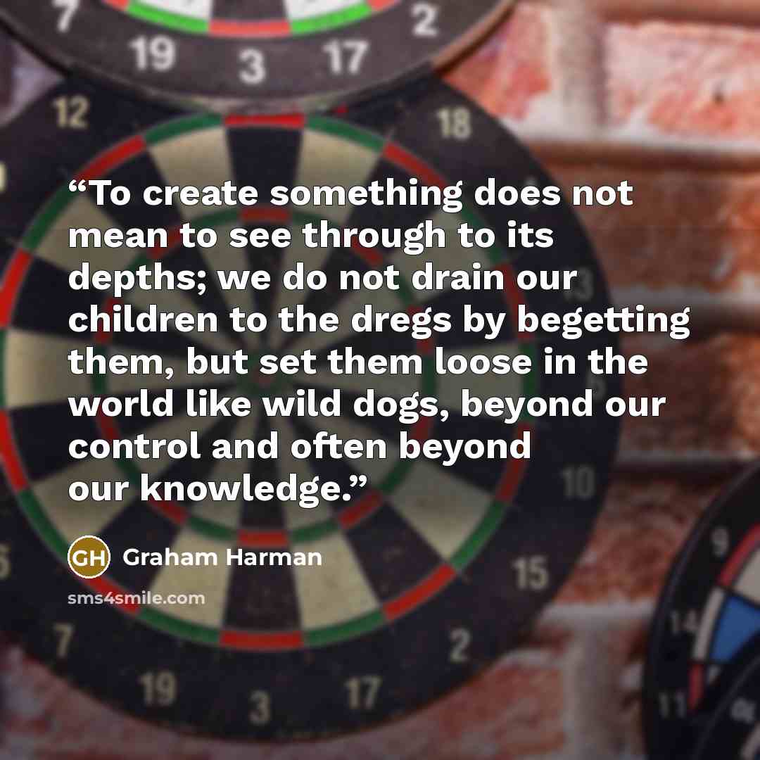 “To create something does not mean to see through to its depths; we do not drain our children to the dregs by begetting them, but set them loose in the world like wild dogs, beyond our control and often beyond our knowledge.” quote by Graham Harman