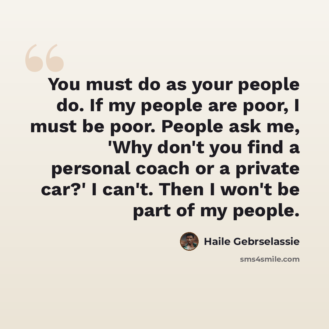 “You must do as your people do. If my people are poor, I must be poor. People ask me, 'Why don't you find a personal coach or a private car?' I can't. Then I won't be part of my people.” quote by Haile Gebrselassie