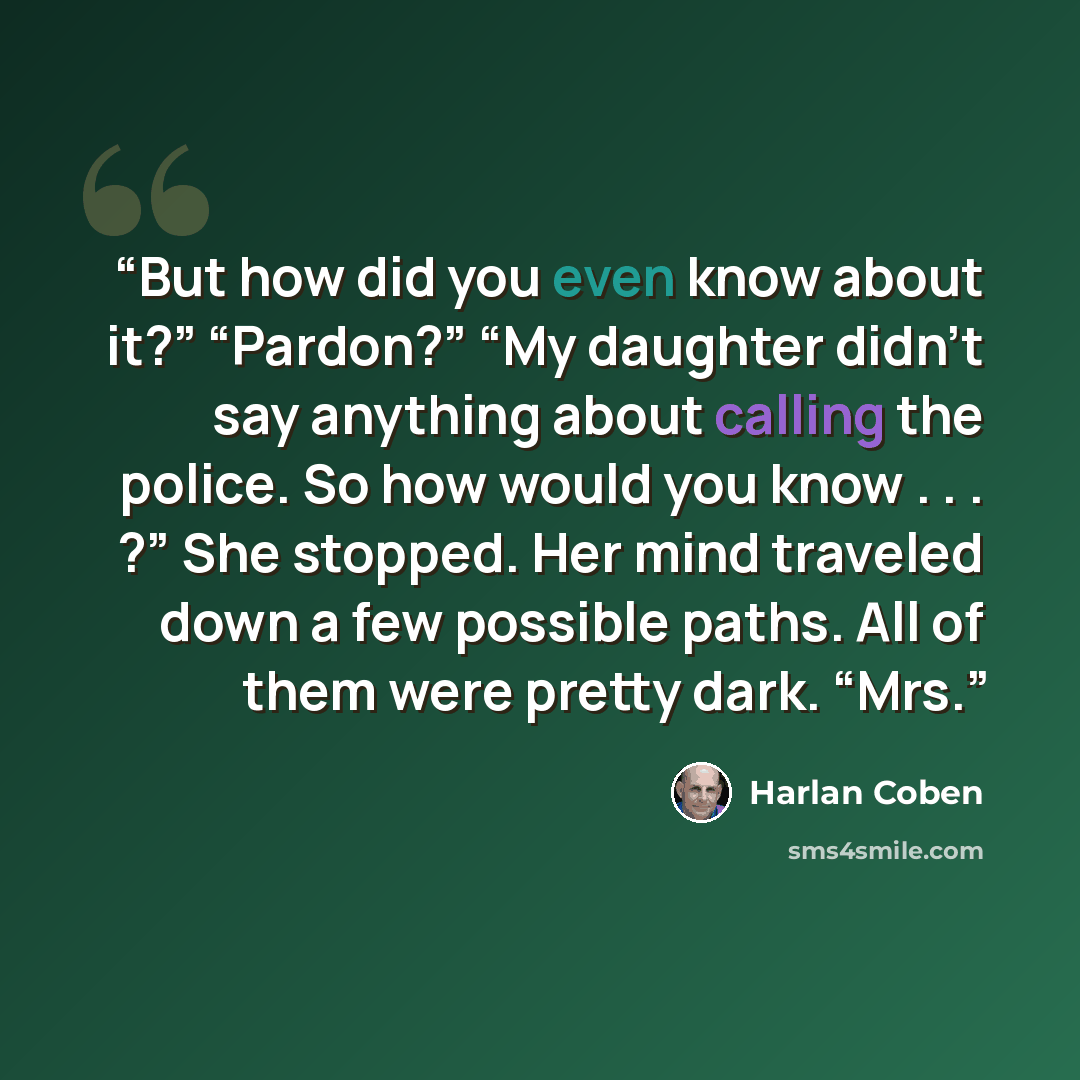 “But how did you even know about it?” “Pardon?” “My daughter didn’t say anything about calling the police. So how would you know . . . ?” She stopped. Her mind traveled down a few possible paths. All of them were pretty dark. “Mrs.” quote by Harlan Coben