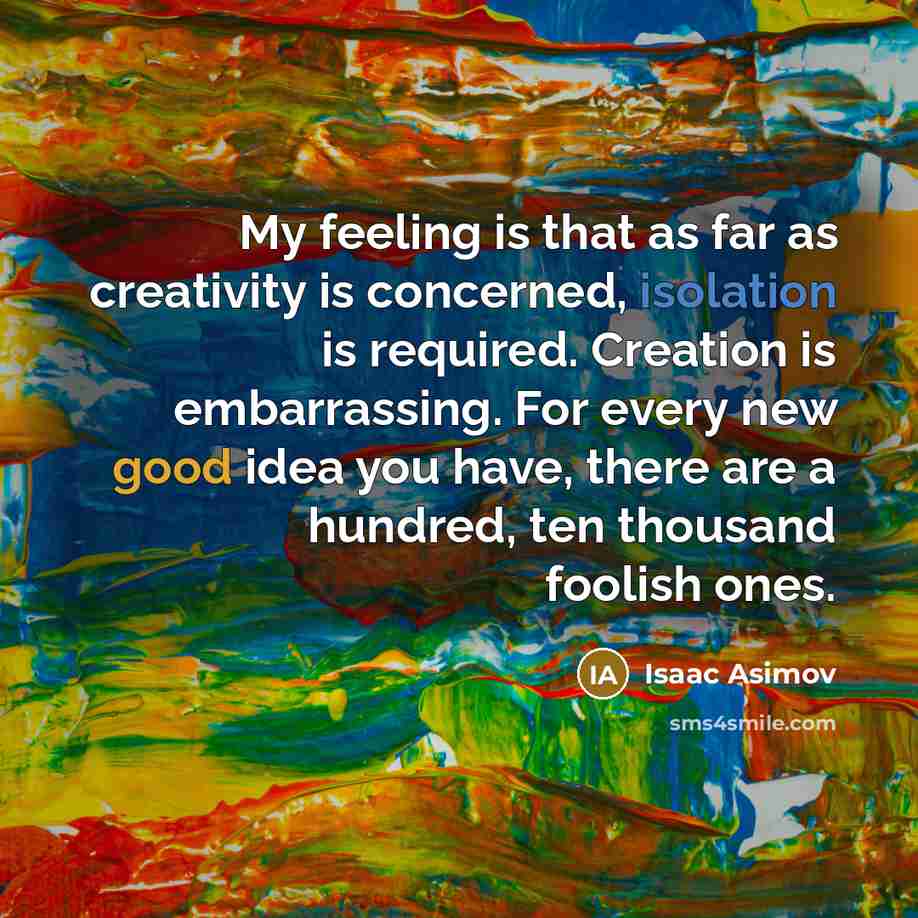 “My feeling is that as far as creativity is concerned, isolation is required. Creation is embarrassing. For every new good idea you have, there are a hundred, ten thousand foolish ones.” quote by Isaac Asimov
