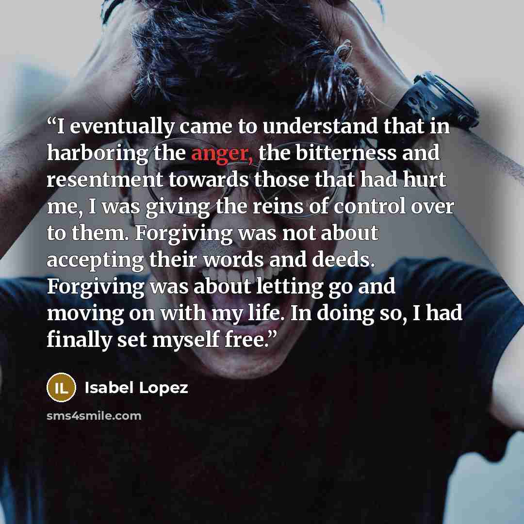 “I eventually came to understand that in harboring the anger, the bitterness and resentment towards those that had hurt me, I was giving the reins of control over to them. Forgiving was not about accepting their words and deeds. Forgiving was about letting go and moving on with my life. In doing…” quote by Isabel Lopez