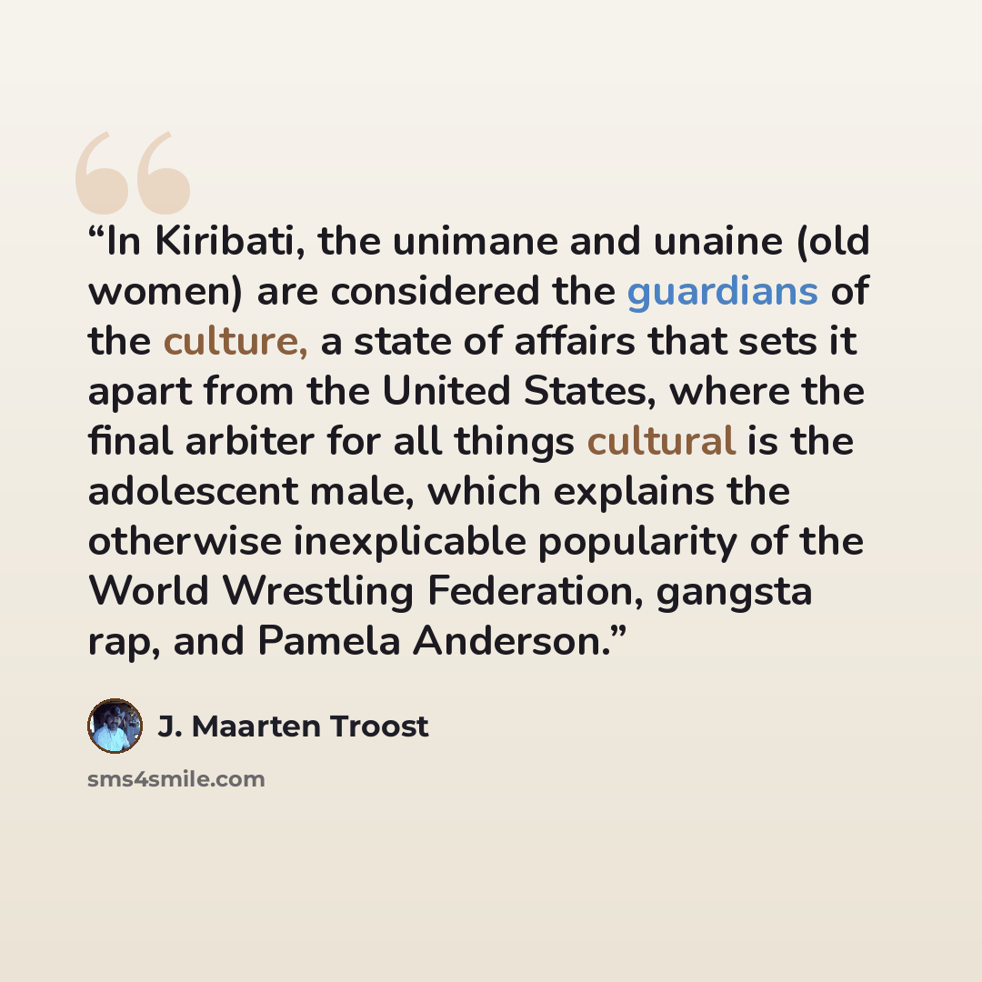 “In Kiribati, the unimane and unaine (old women) are considered the guardians of the culture, a state of affairs that sets it apart from the United States, where the final arbiter for all things cultural is the adolescent male, which explains the otherwise inexplicable popularity of the World…” quote by J. Maarten Troost