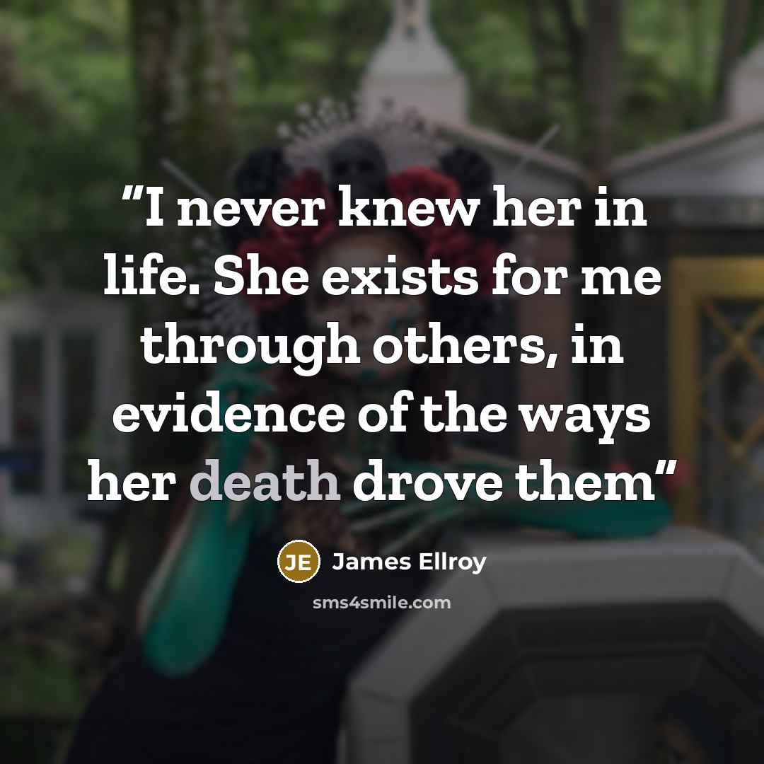 “I never knew her in life. She exists for me through others, in evidence of the ways her death drove them” quote by James Ellroy